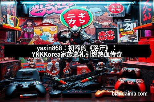 yaxin868:初啼的《洛汗》:YNKKorea家族巡礼引燃热血传奇