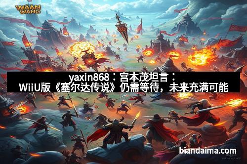 yaxin868:宫本茂坦言:WiiU版《塞尔达传说》仍需等待,未来充满可能